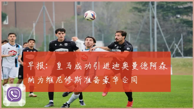 早报：皇马成功引进迪奥曼德阿森纳为维尼修斯准备豪华合同