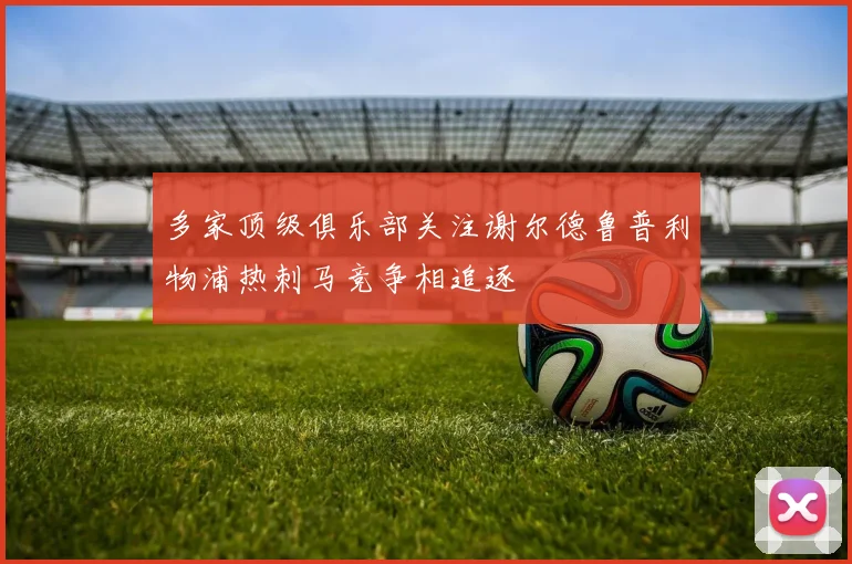 多家顶级俱乐部关注谢尔德鲁普利物浦热刺马竞争相追逐