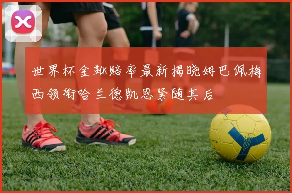 世界杯金靴赔率最新揭晓姆巴佩梅西领衔哈兰德凯恩紧随其后