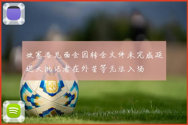 坎塞洛见面会因转会文件未完成延迟大批记者在外苦等无法入场