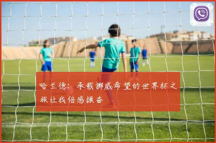 哈兰德：承载挪威希望的世界杯之旅让我倍感振奋