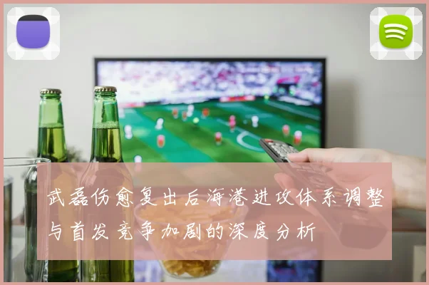 武磊伤愈复出后海港进攻体系调整与首发竞争加剧的深度分析