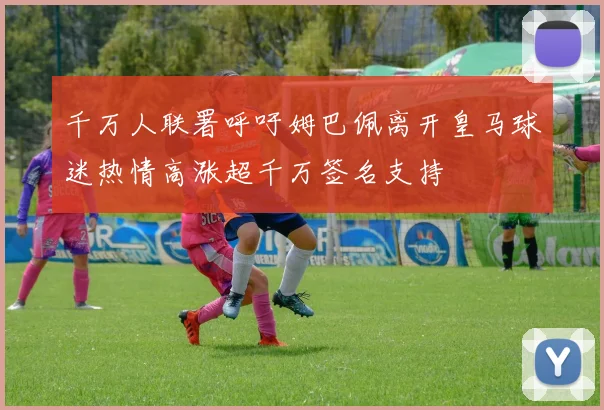 千万人联署呼吁姆巴佩离开皇马球迷热情高涨超千万签名支持