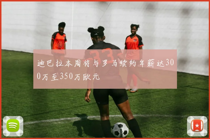 迪巴拉本周将与罗马续约年薪达300万至350万欧元