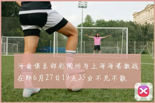 河南俱乐部彩陶坊与上海海港激战在即6月27日19点35分不见不散