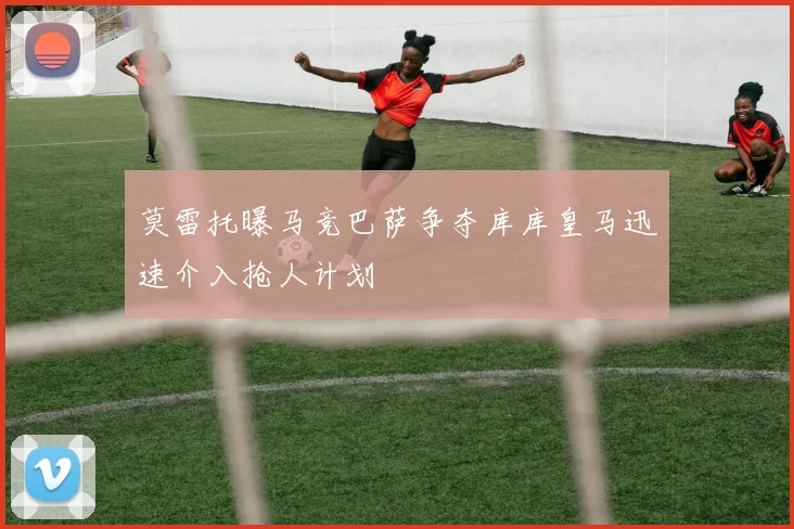 莫雷托曝马竞巴萨争夺库库皇马迅速介入抢人计划