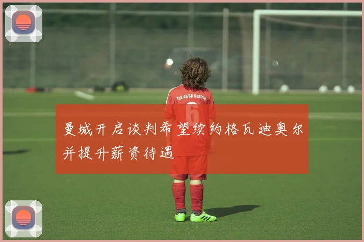 曼城开启谈判希望续约格瓦迪奥尔并提升薪资待遇
