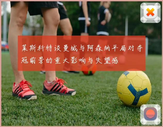 莱斯科特谈曼城与阿森纳平局对夺冠前景的重大影响与失望感