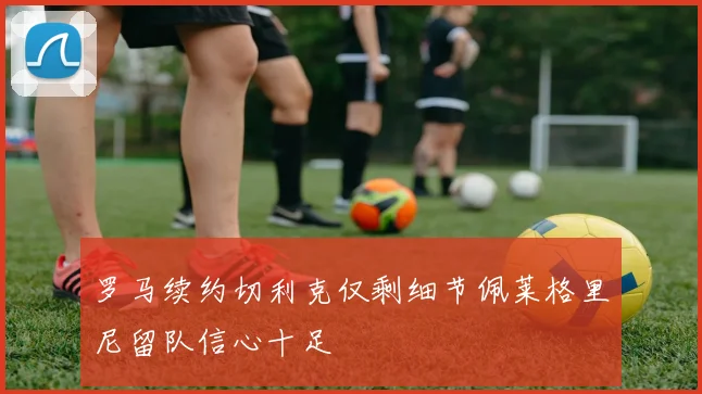 罗马续约切利克仅剩细节佩莱格里尼留队信心十足