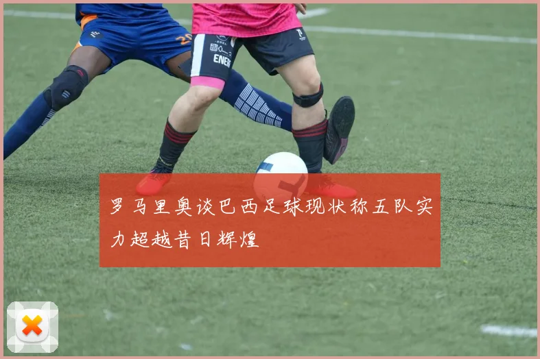 罗马里奥谈巴西足球现状称五队实力超越昔日辉煌