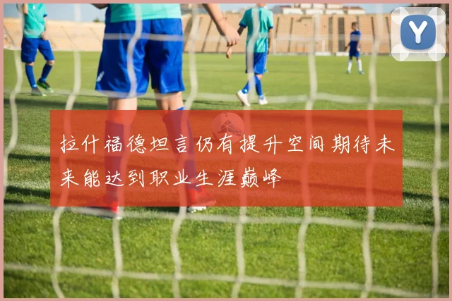 拉什福德坦言仍有提升空间期待未来能达到职业生涯巅峰