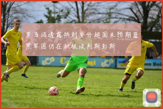 罗马诺透露热刺要价超国米预期蓝黑军团仍在积极谈判斯彭斯