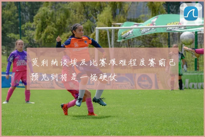 莫利纳谈埃及比赛艰难程度赛前已预见到将是一场硬仗