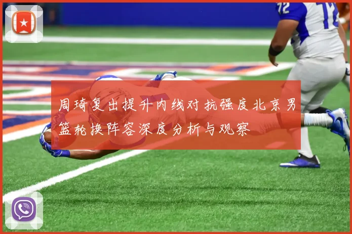 周琦复出提升内线对抗强度北京男篮轮换阵容深度分析与观察