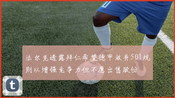 法尔克透露拜仁希望德甲放弃501规则以增强竞争力但不愿出售股份
