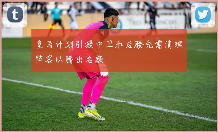皇马计划引援中卫和后腰先需清理阵容以腾出名额