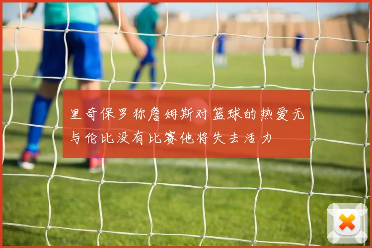 里奇保罗称詹姆斯对篮球的热爱无与伦比没有比赛他将失去活力