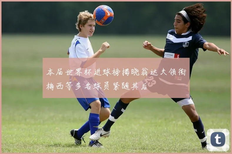 本届世界杯进球榜揭晓翁达夫领衔梅西等多名球员紧随其后