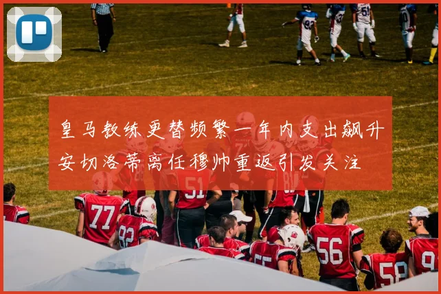 皇马教练更替频繁一年内支出飙升安切洛蒂离任穆帅重返引发关注