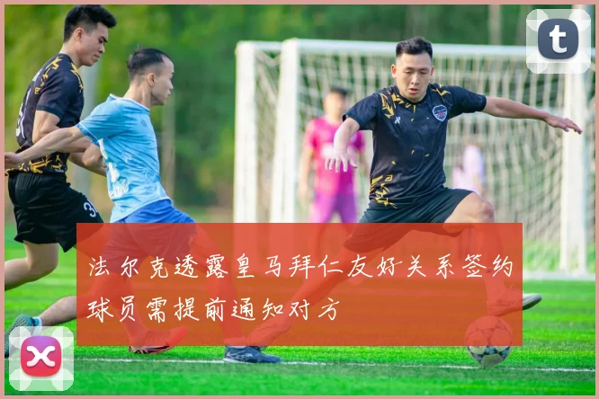 法尔克透露皇马拜仁友好关系签约球员需提前通知对方