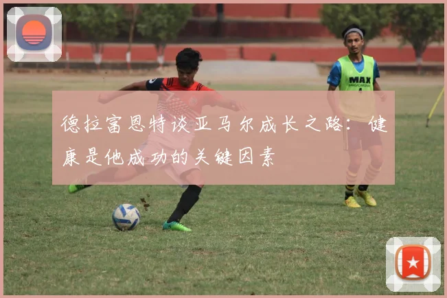 德拉富恩特谈亚马尔成长之路：健康是他成功的关键因素